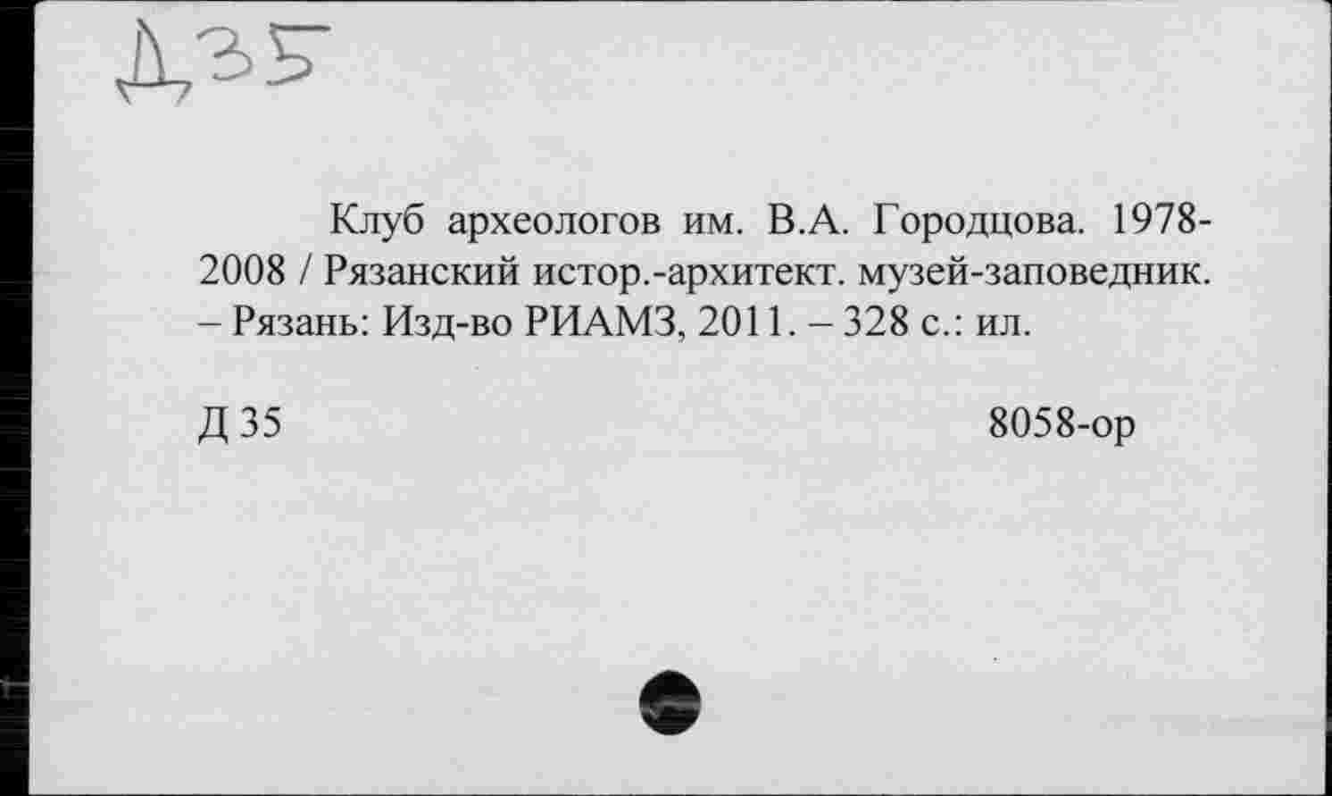 ﻿Клуб археологов им. В.А. Городцова. 1978-2008 / Рязанский истор.-архитект. музей-заповедник. - Рязань: Изд-во РИАМЗ, 2011. - 328 с.: ил.
Д35
8058-ор